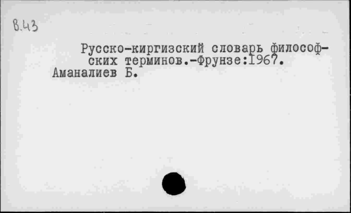 ﻿Русско-киргизский словарь философских терминов.-Фрунзе:19б7.
Аманалиев Б.